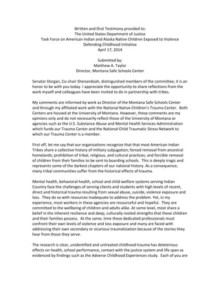 Written	
  and	
  Oral	
  Testimony	
  provided	
  to:	
  
The	
  United	
  States	
  Department	
  of	
  Justice	
  
Task	
  Force	
  on	
  American	
  Indian	
  and	
  Alaska	
  Native	
  Children	
  Exposed	
  to	
  Violence	
  
Defending	
  Childhood	
  Initiative	
  
April	
  17,	
  2014	
  
	
  
Submitted	
  by:	
  
Matthew	
  A.	
  Taylor	
  
Director,	
  Montana	
  Safe	
  Schools	
  Center	
  
	
  
Senator	
  Dorgan,	
  Co-­‐chair	
  Shenandoah,	
  distinguished	
  members	
  of	
  the	
  committee;	
  it	
  is	
  an	
  
honor	
  to	
  be	
  with	
  you	
  today.	
  I	
  appreciate	
  the	
  opportunity	
  to	
  share	
  reflections	
  from	
  the	
  
work	
  myself	
  and	
  colleagues	
  have	
  been	
  invited	
  to	
  do	
  in	
  partnership	
  with	
  tribes.	
  	
  
	
  
My	
  comments	
  are	
  informed	
  by	
  work	
  as	
  Director	
  of	
  the	
  Montana	
  Safe	
  Schools	
  Center	
  
and	
  through	
  my	
  affiliated	
  work	
  with	
  the	
  National	
  Native	
  Children’s	
  Trauma	
  Center.	
  	
  Both	
  
Centers	
  are	
  housed	
  at	
  the	
  University	
  of	
  Montana.	
  However,	
  these	
  comments	
  are	
  my	
  
opinions	
  only	
  and	
  do	
  not	
  necessarily	
  reflect	
  those	
  of	
  the	
  University	
  of	
  Montana	
  or	
  
agencies	
  such	
  as	
  the	
  U.S.	
  Substance	
  Abuse	
  and	
  Mental	
  Health	
  Services	
  Administration	
  
which	
  funds	
  our	
  Trauma	
  Center	
  and	
  the	
  National	
  Child	
  Traumatic	
  Stress	
  Network	
  to	
  
which	
  our	
  Trauma	
  Center	
  is	
  a	
  member.	
  	
  
	
  
First	
  off,	
  let	
  me	
  say	
  that	
  our	
  organizations	
  recognize	
  that	
  that	
  most	
  American	
  Indian	
  
Tribes	
  share	
  a	
  collective	
  history	
  of	
  military	
  subjugation;	
  forced	
  removal	
  from	
  ancestral	
  
homelands;	
  prohibition	
  of	
  tribal,	
  religious,	
  and	
  cultural	
  practices;	
  and	
  forcible	
  removal	
  
of	
  children	
  from	
  their	
  families	
  to	
  be	
  sent	
  to	
  boarding	
  schools.	
  	
  This	
  is	
  deeply	
  tragic	
  and	
  
represents	
  some	
  of	
  the	
  darkest	
  chapters	
  of	
  our	
  national	
  history.	
  As	
  a	
  consequence,	
  
many	
  tribal	
  communities	
  suffer	
  from	
  the	
  historical	
  effects	
  of	
  trauma.	
  	
  
	
  
Mental	
  health,	
  behavioral	
  health,	
  school	
  and	
  child	
  welfare	
  systems	
  serving	
  Indian	
  
Country	
  face	
  the	
  challenges	
  of	
  serving	
  clients	
  and	
  students	
  with	
  high	
  levels	
  of	
  recent,	
  
direct	
  and	
  historical	
  trauma	
  resulting	
  from	
  sexual	
  abuse,	
  suicide,	
  violence	
  exposure	
  and	
  
loss.	
  	
  They	
  do	
  so	
  with	
  resources	
  inadequate	
  to	
  address	
  the	
  problem.	
  Yet,	
  in	
  my	
  
experience,	
  most	
  workers	
  in	
  these	
  agencies	
  are	
  resourceful	
  and	
  hopeful.	
  	
  They	
  are	
  
committed	
  to	
  the	
  wellbeing	
  of	
  children	
  and	
  adults	
  alike.	
  At	
  some	
  level,	
  most	
  share	
  a	
  
belief	
  in	
  the	
  inherent	
  resilience	
  and	
  deep,	
  culturally	
  rooted	
  strengths	
  that	
  these	
  children	
  
and	
  their	
  families	
  possess.	
  	
  At	
  the	
  same,	
  time	
  these	
  dedicated	
  professionals	
  must	
  
confront	
  their	
  own	
  levels	
  of	
  violence	
  and	
  loss	
  exposure	
  and	
  many	
  are	
  faced	
  with	
  
addressing	
  their	
  own	
  secondary	
  or	
  vicarious	
  traumatization	
  because	
  of	
  the	
  stories	
  they	
  
hear	
  from	
  those	
  they	
  serve.	
  	
  
	
  
The	
  research	
  is	
  clear,	
  unidentified	
  and	
  untreated	
  childhood	
  trauma	
  has	
  deleterious	
  
effects	
  on	
  health,	
  school	
  performance,	
  contact	
  with	
  the	
  justice	
  system	
  and	
  life	
  span	
  as	
  
evidenced	
  by	
  findings	
  such	
  as	
  the	
  Adverse	
  Childhood	
  Experiences	
  study.	
  	
  Each	
  of	
  you	
  are	
  
 