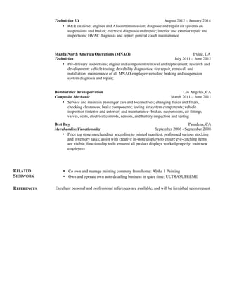 Technician III August 2012 – January 2014
• R&R on diesel engines and Alison transmission; diagnose and repair air systems on
suspensions and brakes; electrical diagnosis and repair; interior and exterior repair and
inspections; HVAC diagnosis and repair; general coach maintenance
Mazda North America Operations (MNAO) Irvine, CA
Technician July 2011 – June 2012
• Pre-delivery inspections; engine and component removal and replacement; research and
development; vehicle testing; drivability diagnostics; tire repair, removal, and
installation; maintenance of all MNAO employee vehicles; braking and suspension
system diagnosis and repair;
Bombardier Transportation Los Angeles, CA
Composite Mechanic March 2011 – June 2011
• Service and maintain passenger cars and locomotives; changing fluids and filters,
checking clearances, brake components; testing air system components; vehicle
inspection (interior and exterior) and maintenance- brakes, suspensions, air fittings,
valves, seats, electrical controls, sensors, and battery inspection and testing
Best Buy Pasadena, CA
Merchandise/Functionality September 2006 - September 2008
• Price tag store merchandiser according to printed manifest; performed various stocking
and inventory tasks; assist with creative in-store displays to ensure eye-catching items
are visible; functionality tech- ensured all product displays worked properly; train new
employees
RELATED
SIDEWORK
• Co own and manage painting company from home: Alpha 1 Painting
• Own and operate own auto detailing business in spare time: ULTRASUPREME
REFERENCES Excellent personal and professional references are available, and will be furnished upon request
 