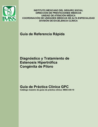 Guía de Referencia Rápida

Diagnóstico y Tratamiento de
Estenosis Hipertrófica
Congénita de Píloro

Guía de Práctica Clínica GPC
Catálogo maestro de guías de práctica clínica: IMSS-330-10

 