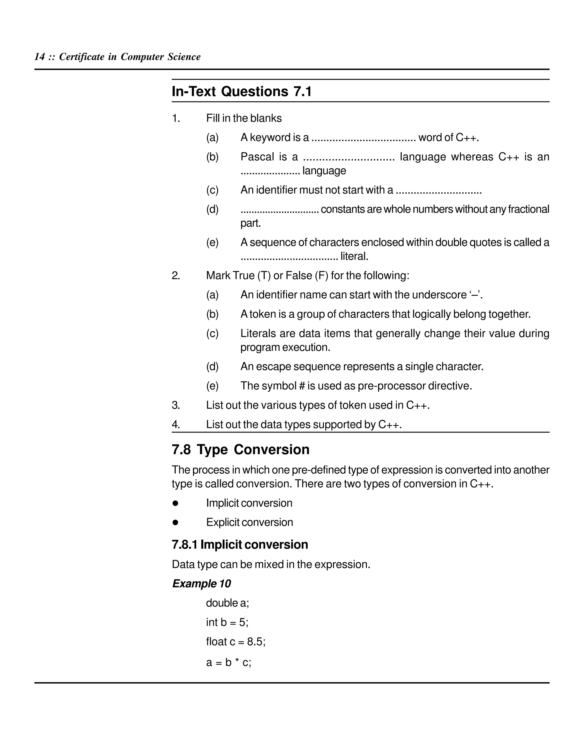 14 :: Certificate in Computer Science
In-Text Questions 7.1
1. Fill in the blanks
(a) A keyword is a ................................... word of C++.
(b) Pascal is a ............................. language whereas C++ is an
..................... language
(c) An identifier must not start with a .............................
(d) .............................constantsarewholenumberswithoutanyfractional
part.
(e) A sequence of characters enclosed within double quotes is called a
.................................. literal.
2. Mark True (T) or False (F) for the following:
(a) An identifier name can start with the underscore ‘–’.
(b) Atoken is a group of characters that logically belong together.
(c) Literals are data items that generally change their value during
program execution.
(d) An escape sequence represents a single character.
(e) The symbol # is used as pre-processor directive.
3. List out the various types of token used in C++.
4. List out the data types supported by C++.
7.8 Type Conversion
The process in which one pre-defined type of expression is converted into another
type is called conversion. There are two types of conversion in C++.
Implicit conversion
Explicit conversion
7.8.1 Implicit conversion
Data type can be mixed in the expression.
Example 10
double a;
int b = 5;
float c = 8.5;
a = b * c;
 