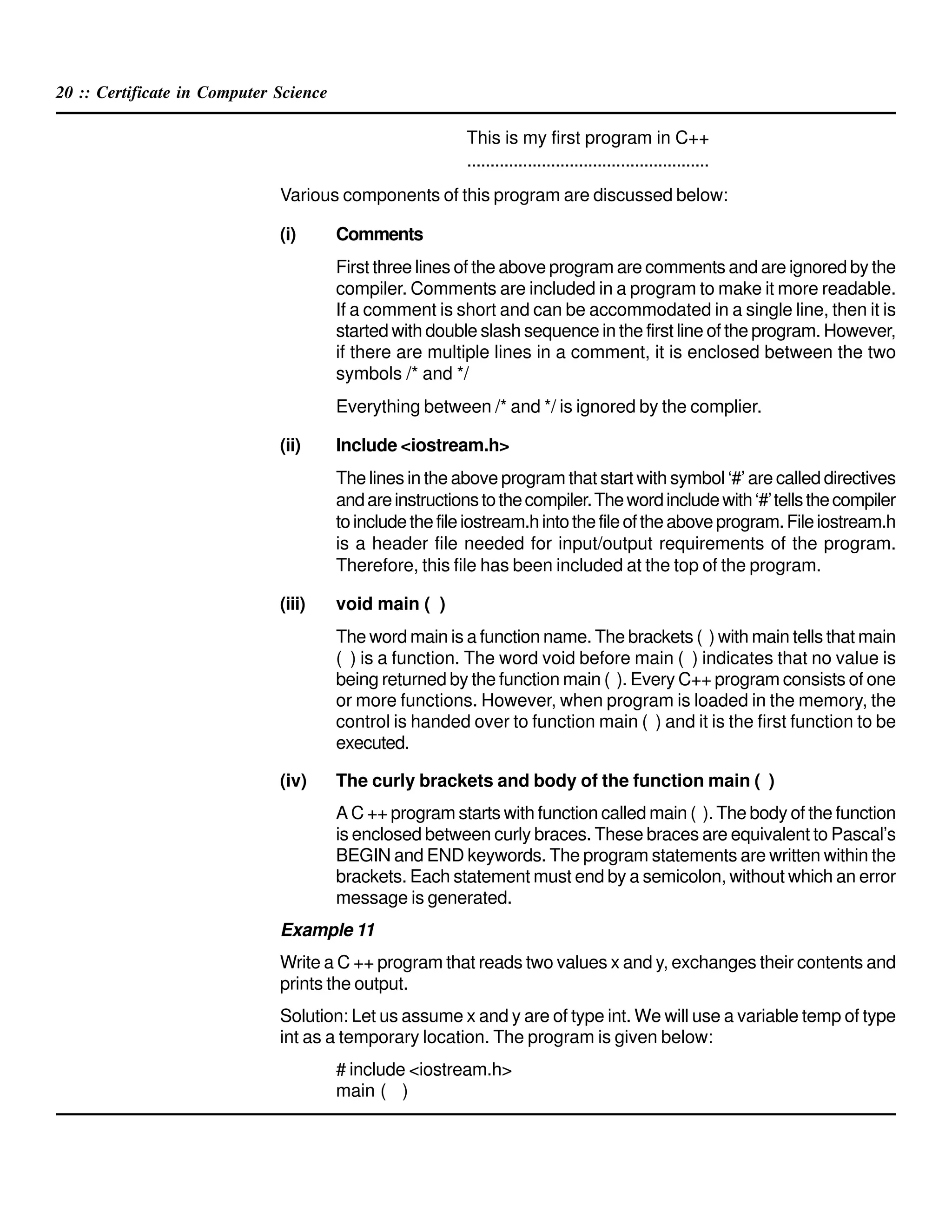 20 :: Certificate in Computer Science
This is my first program in C++
....................................................
Various components of this program are discussed below:
(i) Comments
First three lines of the above program are comments and are ignored by the
compiler. Comments are included in a program to make it more readable.
If a comment is short and can be accommodated in a single line, then it is
started with double slash sequence in the first line of the program. However,
if there are multiple lines in a comment, it is enclosed between the two
symbols /* and */
Everything between /* and */ is ignored by the complier.
(ii) Include <iostream.h>
The lines in the above program that start with symbol ‘#’ are called directives
andareinstructionstothecompiler.Thewordincludewith‘#’tellsthecompiler
toincludethefileiostream.hintothefileoftheaboveprogram.Fileiostream.h
is a header file needed for input/output requirements of the program.
Therefore, this file has been included at the top of the program.
(iii) void main ( )
The word main is a function name. The brackets ( ) with main tells that main
( ) is a function. The word void before main ( ) indicates that no value is
being returned by the function main ( ). Every C++ program consists of one
or more functions. However, when program is loaded in the memory, the
control is handed over to function main ( ) and it is the first function to be
executed.
(iv) The curly brackets and body of the function main ( )
A C ++ program starts with function called main ( ). The body of the function
is enclosed between curly braces. These braces are equivalent to Pascal’s
BEGIN and END keywords. The program statements are written within the
brackets. Each statement must end by a semicolon, without which an error
message is generated.
Example 11
Write a C ++ program that reads two values x and y, exchanges their contents and
prints the output.
Solution: Let us assume x and y are of type int. We will use a variable temp of type
int as a temporary location. The program is given below:
# include <iostream.h>
main ( )
 