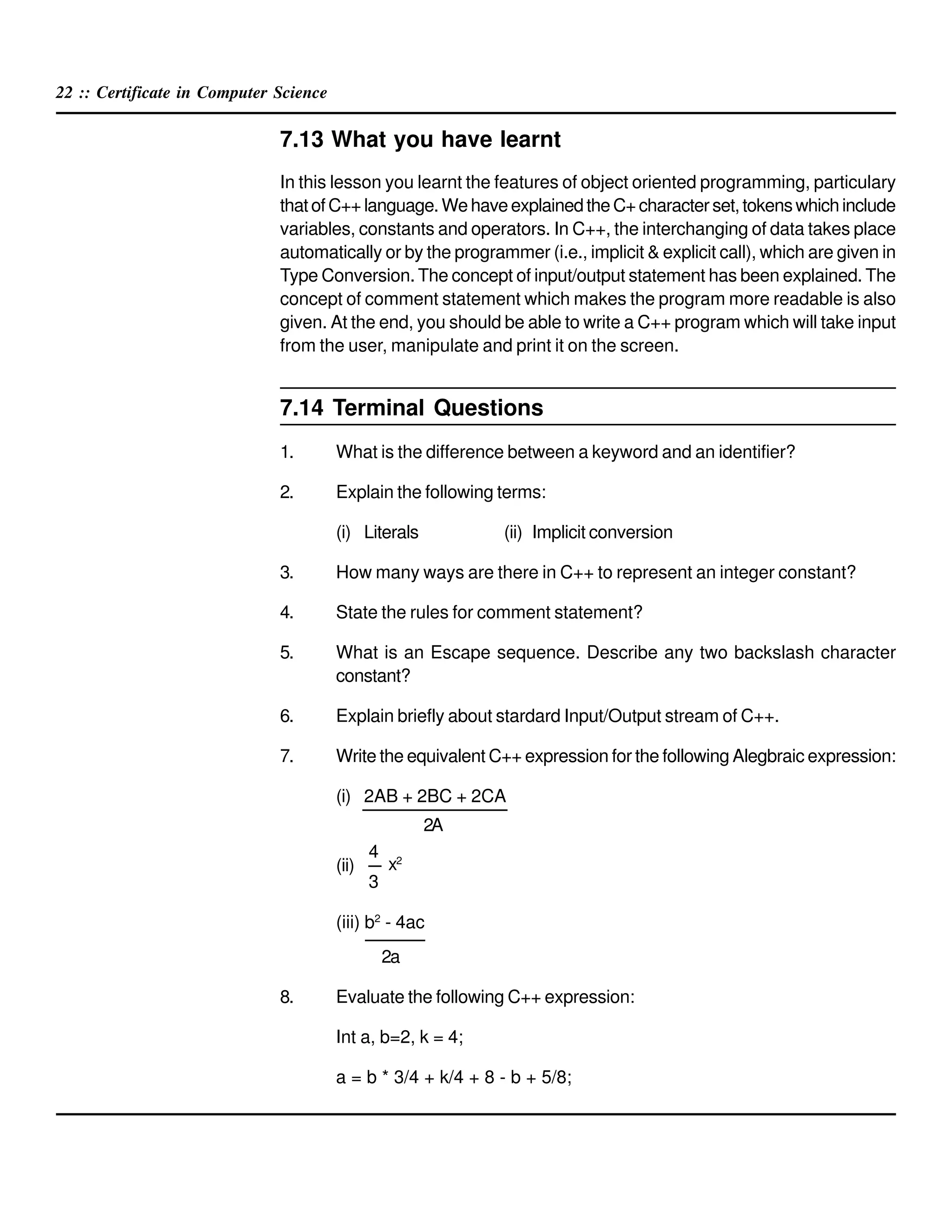 22 :: Certificate in Computer Science
7.13 What you have learnt
In this lesson you learnt the features of object oriented programming, particulary
thatofC++language.WehaveexplainedtheC+characterset,tokenswhichinclude
variables, constants and operators. In C++, the interchanging of data takes place
automatically or by the programmer (i.e., implicit & explicit call), which are given in
Type Conversion. The concept of input/output statement has been explained. The
concept of comment statement which makes the program more readable is also
given. At the end, you should be able to write a C++ program which will take input
from the user, manipulate and print it on the screen.
7.14 Terminal Questions
1. What is the difference between a keyword and an identifier?
2. Explain the following terms:
(i) Literals (ii) Implicit conversion
3. How many ways are there in C++ to represent an integer constant?
4. State the rules for comment statement?
5. What is an Escape sequence. Describe any two backslash character
constant?
6. Explain briefly about stardard Input/Output stream of C++.
7. Write the equivalent C++ expression for the following Alegbraic expression:
(i) 2AB + 2BC + 2CA
2A
(ii)
(iii) b2
- 4ac
2a
8. Evaluate the following C++ expression:
Int a, b=2, k = 4;
a = b * 3/4 + k/4 + 8 - b + 5/8;
4
3
x2
 