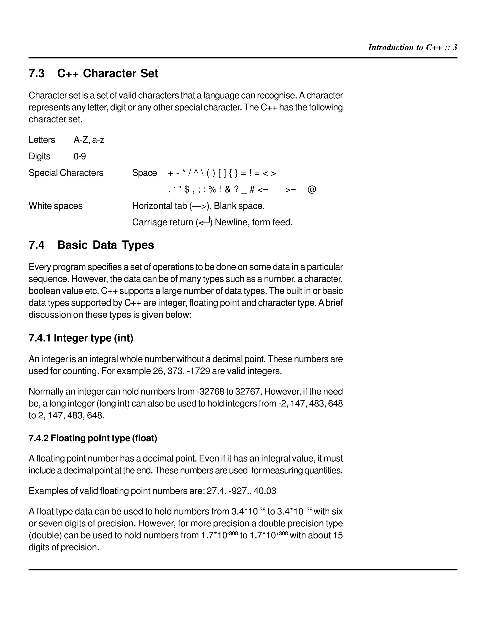 Introduction to C++ :: 3
7.3 C++ Character Set
Character set is a set of valid characters that a language can recognise. A character
represents any letter, digit or any other special character.The C++ has the following
character set.
Letters A-Z, a-z
Digits 0-9
Special Characters Space + - * / ^  ( ) [ ] { } = ! = < >
. ‘ " $ , ; : % ! & ? _ # <= >= @
White spaces Horizontal tab (—>), Blank space,
Carriage return (< ) Newline, form feed.
7.4 Basic Data Types
Every program specifies a set of operations to be done on some data in a particular
sequence. However, the data can be of many types such as a number, a character,
boolean value etc. C++ supports a large number of data types. The built in or basic
data types supported by C++ are integer, floating point and character type.Abrief
discussion on these types is given below:
7.4.1 Integer type (int)
An integer is an integral whole number without a decimal point. These numbers are
used for counting. For example 26, 373, -1729 are valid integers.
Normally an integer can hold numbers from -32768 to 32767. However, if the need
be, a long integer (long int) can also be used to hold integers from -2, 147, 483, 648
to 2, 147, 483, 648.
7.4.2 Floating point type (float)
A floating point number has a decimal point. Even if it has an integral value, it must
includeadecimalpointattheend.Thesenumbersareused formeasuringquantities.
Examples of valid floating point numbers are: 27.4, -927., 40.03
A float type data can be used to hold numbers from 3.4*10-38
to 3.4*10+38
with six
or seven digits of precision. However, for more precision a double precision type
(double) can be used to hold numbers from 1.7*10-308
to 1.7*10+308
with about 15
digits of precision.
 