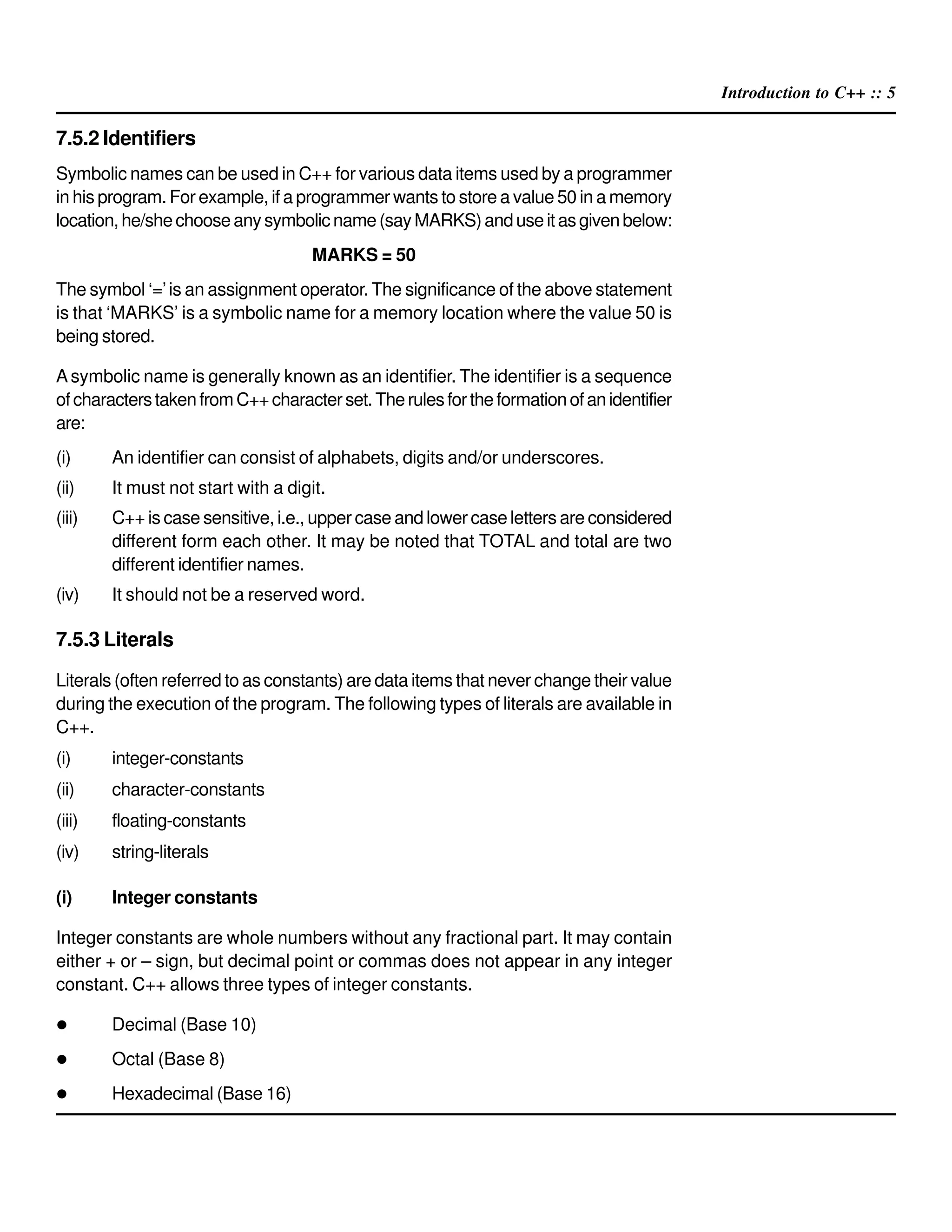 Introduction to C++ :: 5
7.5.2 Identifiers
Symbolic names can be used in C++ for various data items used by a programmer
in his program. For example, if a programmer wants to store a value 50 in a memory
location,he/shechooseanysymbolicname(sayMARKS)anduseitasgivenbelow:
MARKS = 50
The symbol ‘=’is an assignment operator. The significance of the above statement
is that ‘MARKS’ is a symbolic name for a memory location where the value 50 is
being stored.
Asymbolic name is generally known as an identifier. The identifier is a sequence
ofcharacterstakenfromC++characterset.Therulesfortheformationofanidentifier
are:
(i) An identifier can consist of alphabets, digits and/or underscores.
(ii) It must not start with a digit.
(iii) C++ is case sensitive, i.e., upper case and lower case letters are considered
different form each other. It may be noted that TOTAL and total are two
different identifier names.
(iv) It should not be a reserved word.
7.5.3 Literals
Literals (often referred to as constants) are data items that never change their value
during the execution of the program. The following types of literals are available in
C++.
(i) integer-constants
(ii) character-constants
(iii) floating-constants
(iv) string-literals
(i) Integer constants
Integer constants are whole numbers without any fractional part. It may contain
either + or – sign, but decimal point or commas does not appear in any integer
constant. C++ allows three types of integer constants.
Decimal (Base 10)
Octal (Base 8)
Hexadecimal (Base 16)
 