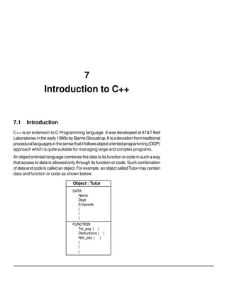 7
Introduction to C++
7.1 Introduction
C++ is an extension to C Programming language. It was developed atAT&T Bell
Laboratories in the early 1980s by Bjarne Stroustrup. It is a deviation from traditional
procedurallanguagesinthesensethatitfollowsobjectorientedprogramming(OOP)
approach which is quite suitable for managing large and complex programs.
An object oriented language combines the data to its function or code in such a way
that access to data is allowed only through its function or code. Such combination
of data and code is called an object. For example, an object calledTutor may contain
data and function or code as shown below:
Object : Tutor
DATA
Name
Dept
Empcode
|
|
|
FUNCTION
Tot_pay ( )
Deductions ( )
Net_pay ( )
|
|
|
 