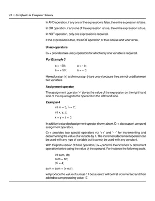 10 :: Certificate in Computer Science
In AND operation, if any one of the expression is false, the entire expression is false.
In OR operation, if any one of the expression is true, the entire expression is true.
In NOT operation, only one expression is required.
If the expression is true, the NOT operation of true is false and vice versa.
Unary operators
C++ provides two unary operators for which only one variable is required.
For Example 3
a = - 50; a = - b;
a = + 50; a = + b;
Here plus sign (+) and minus sign (-) are unary because they are not used between
two variables.
Assignment operator
The assignment operator ‘=’ stores the value of the expression on the right hand
side of the equal sign to the operand on the left hand side.
Example 4
int m = 5, n = 7;
int x, y, z;
x = y = z = 0;
Inadditiontostandardassignmentoperatorshownabove,C++alsosupportcompund
assignment operators.
C++ provides two special operators viz ‘++’ and ‘- -’ for incrementing and
decrementing the value of a variable by 1. The increment/decrement operator can
be used with any type of variable but it cannot be used with any constant.
Withtheprefixversionoftheseoperators,C++performstheincrementordecrement
operation before using the value of the operand. For instance the following code.
int sum, ctr;
sum = 12;
ctr = 4;
sum = sum + (++ctr);
will produce the value of sum as 17 because ctr will be first incremented and then
added to sum producing value 17.
 