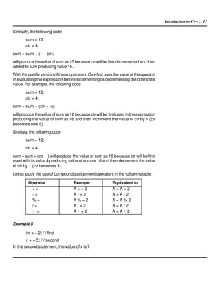 Introduction to C++ :: 11
Similarly, the following code
sum = 12;
ctr = 4;
sum = sum + ( - - ctr);
will produce the value of sum as 15 because ctr will be first decremented and then
added to sum producing value 15.
With the postfix version of these operators, C++ first uses the value of the operand
in evaluating the expression before incrementing or decrementing the operand’s
value. For example, the following code
sum = 12;
ctr = 4;
sum = sum + (ctr + +);
will produce the value of sum as 16 because ctr will be first used in the expression
producing the value of sum as 16 and then increment the value of ctr by 1 (ctr
becomes now 5)
Similary, the following code
sum = 12;
ctr = 4;
sum = sum + (ctr - -) will produce the value of sum as 16 because ctr will be first
used with its value 4 producing value of sum as 16 and then decrement the value
of ctr by 1 (ctr becomes 3).
Let us study the use of compound assignment operators in the following table :
Operator Example Equivalent to
+ = A + = 2 A = A + 2
- = A - = 2 A = A - 2
% = A % = 2 A = A % 2
/ = A / = 2 A = A / 2
¹ = A ¹ = 2 A = A ¹ 2
Example 5
int x = 2; / / first
x + = 5; / / second
In the second statement, the value of x is 7
 