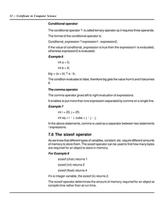 12 :: Certificate in Computer Science
Conditional operator
The conditional operator ?: is called ternary operator as it requires three operands.
The format of the conditional operator is:
Conditional_expression ? expression1 : expression2;
If the value of conditional_expression is true then the expression1 is evaluated,
otherwise expression2 is evaluated.
Example 6
int a = 5;
int b = 6;
big = (a > b) ? a : b;
The condition evaluates to false, therefore big gets the value from b and it becomes
6.
The comma operator
The comma operator gives left to right evaluation of expressions.
It enables to put more than one expression separated by comma on a single line.
Example 7
int i = 20, j = 25;
int sq = i ¹ i, cube = j ¹ j ¹ j;
In the above statements, comma is used as a separator between two statements
/ expressions.
7.6 The sizeof operator
As we know that different types of variables, constant, etc. require different amounts
of memory to store them. The sizeof operator can be used to find how many bytes
are required for an object to store in memory.
For Example 8
sizeof (char) returns 1
sizeof (int) returns 2
sizeof (float) returns 4
if k is integer variable, the sizeof (k) returns 2.
The sizeof operator determines the amount of memory required for an object at
compile time rather than at run time.
 