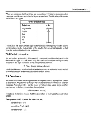 Introduction to C++ :: 15
When two operands of different type are encountered in the same expression, the
lowertypevariableisconvertedtothehighertypevariable.Thefollowingtableshows
the order of data types.
Order of data types
Data type order
long double (highest)
double
float
long
int
char (lowest)
The int value of b is converted to type float and stored in a temporary variable before
being multiplied by the float variable c. The result is then converted to double so that
it can be assigned to the double variable a.
7.8.2 Explicit conversion
It is also called type casting. It temporarily changes a variable data type from its
declared data type to a new one. It may be noted here that type casting can only
be done on the right hand side of the assignment statement.
T_Pay = double (salary) + bonus;
Initiallyvariablesalaryisdefinedasfloatbutfortheabovecalculationitisfirstconverted
to double data type and then added to the variable bonus.
7.9 Constants
A number which does not charge its value during execution of a program is known
as a constant. Any attempt to change the value of a constant will result in an error
message. A constant in C++ can be of any of the basic data types. const qualifier
can be used to declare constant as shown below:
const float Pi = 3.1215;
The above declaration means that Pi is a constant of float types having a value
3.1415.
Examples of valid constant declarations are:
const int rate = 50;
const float Pi = 3.1415;
const char ch = ‘A’;
 
