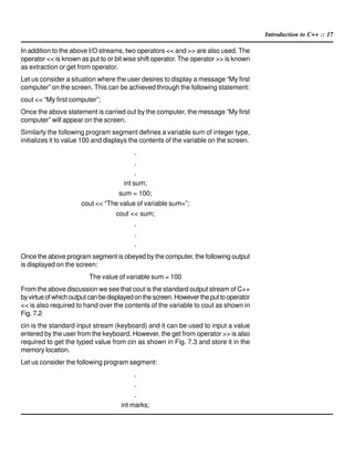 Introduction to C++ :: 17
In addition to the above I/O streams, two operators << and >> are also used. The
operator << is known as put to or bit wise shift operator. The operator >> is known
as extraction or get from operator.
Let us consider a situation where the user desires to display a message “My first
computer” on the screen. This can be achieved through the following statement:
cout << “My first computer”;
Once the above statement is carried out by the computer, the message “My first
computer” will appear on the screen.
Similarly the following program segment defines a variable sum of integer type,
initializes it to value 100 and displays the contents of the variable on the screen.
.
.
.
int sum;
sum = 100;
cout << “The value of variable sum=”;
cout << sum;
.
.
.
Once the above program segment is obeyed by the computer, the following output
is displayed on the screen:
The value of variable sum = 100
From the above discussion we see that cout is the standard output stream of C++
byvirtueofwhichoutputcanbedisplayedonthescreen.Howevertheputtooperator
<< is also required to hand over the contents of the variable to cout as shown in
Fig. 7.2
cin is the standard input stream (keyboard) and it can be used to input a value
entered by the user from the keyboard. However, the get from operator >> is also
required to get the typed value from cin as shown in Fig. 7.3 and store it in the
memory location.
Let us consider the following program segment:
.
.
.
int marks;
 
