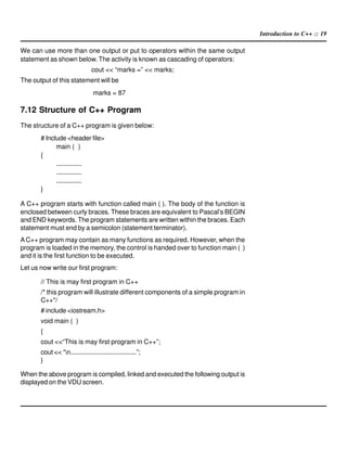 Introduction to C++ :: 19
We can use more than one output or put to operators within the same output
statement as shown below. The activity is known as cascading of operators:
cout << “marks =” << marks;
The output of this statement will be
marks = 87
7.12 Structure of C++ Program
The structure of a C++ program is given below:
# Include <header file>
main ( )
{
...............
...............
...............
}
A C++ program starts with function called main ( ). The body of the function is
enclosed between curly braces. These braces are equivalent to Pascal’s BEGIN
and END keywords. The program statements are written within the braces. Each
statement must end by a semicolon (statement terminator).
AC++ program may contain as many functions as required. However, when the
program is loaded in the memory, the control is handed over to function main ( )
and it is the first function to be executed.
Let us now write our first program:
// This is may first program in C++
/* this program will illustrate different components of a simple program in
C++*/
# include <iostream.h>
void main ( )
{
cout <<“This is may first program in C++”;
cout << “n......................................”;
}
When the above program is compiled, linked and executed the following output is
displayed on the VDU screen.
 