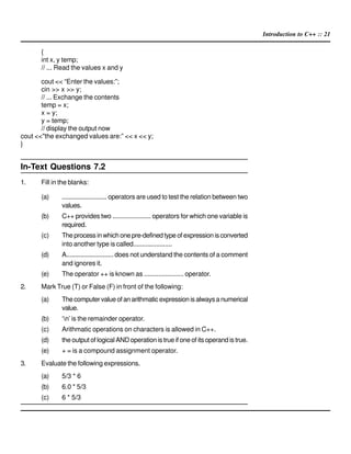 Introduction to C++ :: 21
{
int x, y temp;
// ... Read the values x and y
cout << “Enter the values:”;
cin >> x >> y;
// ... Exchange the contents
temp = x;
x = y;
y = temp;
// display the output now
cout <<"the exchanged values are:” << x << y;
}
In-Text Questions 7.2
1. Fill in the blanks:
(a) .......................... operators are used to test the relation between two
values.
(b) C++ provides two ...................... operators for which one variable is
required.
(c) Theprocessinwhichonepre-definedtypeofexpressionisconverted
into another type is called......................
(d) A........................... does not understand the contents of a comment
and ignores it.
(e) The operator ++ is known as ...................... operator.
2. Mark True (T) or False (F) in front of the following:
(a) Thecomputervalueofanarithmaticexpressionisalwaysanumerical
value.
(b) ‘n’is the remainder operator.
(c) Arithmatic operations on characters is allowed in C++.
(d) the output of logical AND operation is true if one of its operand is true.
(e) + = is a compound assignment operator.
3. Evaluate the following expressions.
(a) 5/3 * 6
(b) 6.0 * 5/3
(c) 6 * 5/3
 