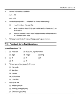Introduction to C++ :: 23
9. What is the difference between:
num = 10
num = 10
10. Write an appropriate C++ statement for each of the following:
(i) read the values of a, b and c
(ii) write the values of a and b in one line followed by the value of c on
another line.
(iii) write the values of a and b in one line separated by blanks and value
of c after two blank lines.
11. Write a program that will find out the square of a given number.
7.15 Feedback to In-Text Questions
In-text Questions 7.1
1. (a) reserved (b) structured, object-oriented
(c) digit (d) Integer (e) string
2. (a) T (b) T (c) F
(d) T (e) T
3. Various type of tokens used in C++ are:
(i) Keywords
(ii) Identifiers
(iii) Literals
(iv) Punctuators
(v) Operators
4. Data types are:
(i) Integer type (int)
(ii) Floating point type (float)
(iii) Character type (char)
 