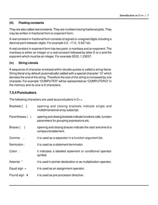 Introduction to C++ :: 7
(iii) Floating constants
They are also called real constants. They are numbers having fractional parts. They
may be written in fractional from or exponent form.
A real constant in fractional form consists of signed or unsigned digits including a
decimal point between digits. For example 3.0, -17.0, -0.627 etc.
A real constant in exponent form has two parts: a mantissa and an exponent. The
mantissa is either an integer or a real constant followed by letter E or e and the
exponent which must be an integer. For example 2E03, 1.23E07.
(iv) String Literals
A sequence of character enclosed within double quotes is called a string literal.
String literal is by default (automatically) added with a special character ‘O’ which
denotes the end of the string. Therefore the size of the string is increased by one
character. For example “COMPUTER” will be represented as “COMPUTERO” in
the memory and its size is 9 characters.
7.5.4 Punctuators
The following characters are used as punctuators in C++.
Brackets [ ] opening and closing brackets indicate single and
multidimensional array subscript.
Parentheses ( ) openingandclosingbracketsindicatefunctionscalls,function
parameters for grouping expressions etc.
Braces { } opening and closing braces indicate the start and end of a
compound statement.
Comma , it is used as a separator in a function argument list.
Semicolon ; it is used as a statement terminator.
Colon : it indicates a labelled statement or conditional operator
symbol.
Asterisk * it is used in pointer declaration or as multiplication operator.
Equal sign = it is used as an assignment operator.
Pound sign # it is used as pre-processor directive.
 
