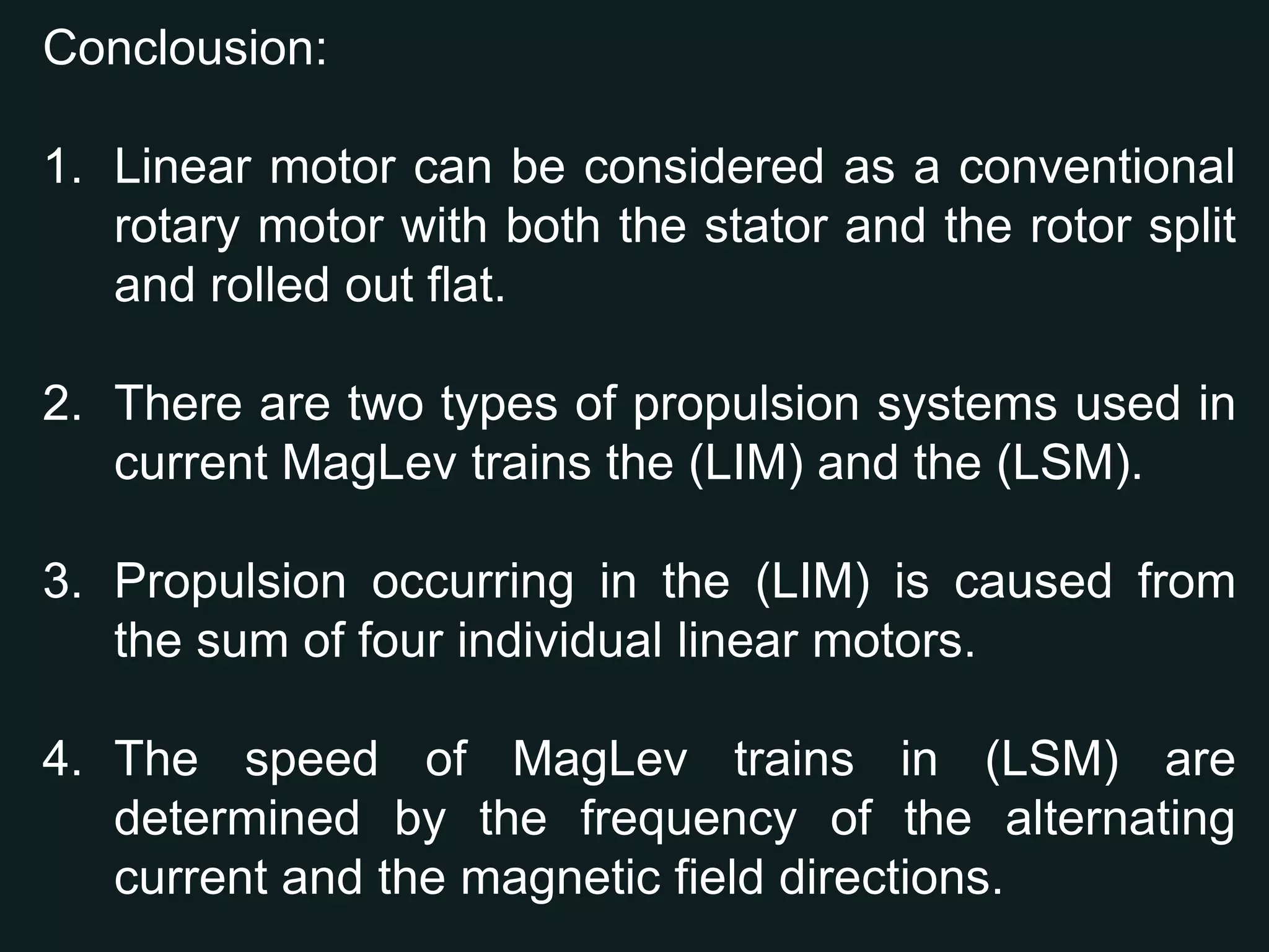 Despite the elegance of the linear motor, linear motion is more often provided by the less expensive and more mundane method of using a rotary stepping motor driving a lead screw.Types of Linear motor which is used in the Propulsion System of the Maglev train:4There are two types of propulsion systems used in current MagLev trains. The Linear Induction Motor (LIM) is used to propel the Japanese EDS system.the Linear Synchronous Motor (LSM) propels the German Transrapid system. Both of the systems are move by the guideways themselves instead of the actual train car. Propulsion occurring in the Linear Induction Motor is caused from the sum of four individual linear motors. The motors induce voltages to the four motors. When these voltages are combined they produce a repulsive force that pushes the train car forward. The speeds for Linear Induction Motors is determined by “the ratio of length of the vehicle magnet system to the length of the energized block, the sum of the coupling coefficients between vehicled magnets and the guideway coils, applied voltage, and the current flowing in the superconducting coils .