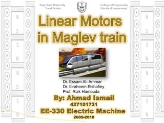 King Saud University                                        College of Engineering       Saudi Arabia                                     Electrical Engineering Linear Motors  in Maglev train Dr. Essam Al- Ammar Dr. IbraheemElshafiey Prof. RizkHamouda By: Ahmad Ismail 427101731 EE-330 Electric Machine  2009-2010 