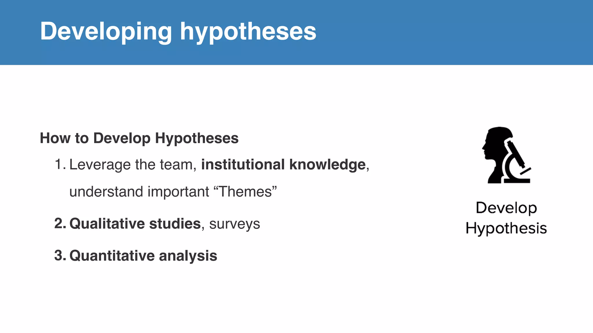 Developing hypotheses
How to Develop Hypotheses
1. Leverage the team, institutional knowledge,
understand important “Themes”
2. Qualitative studies, surveys
3. Quantitative analysis
 