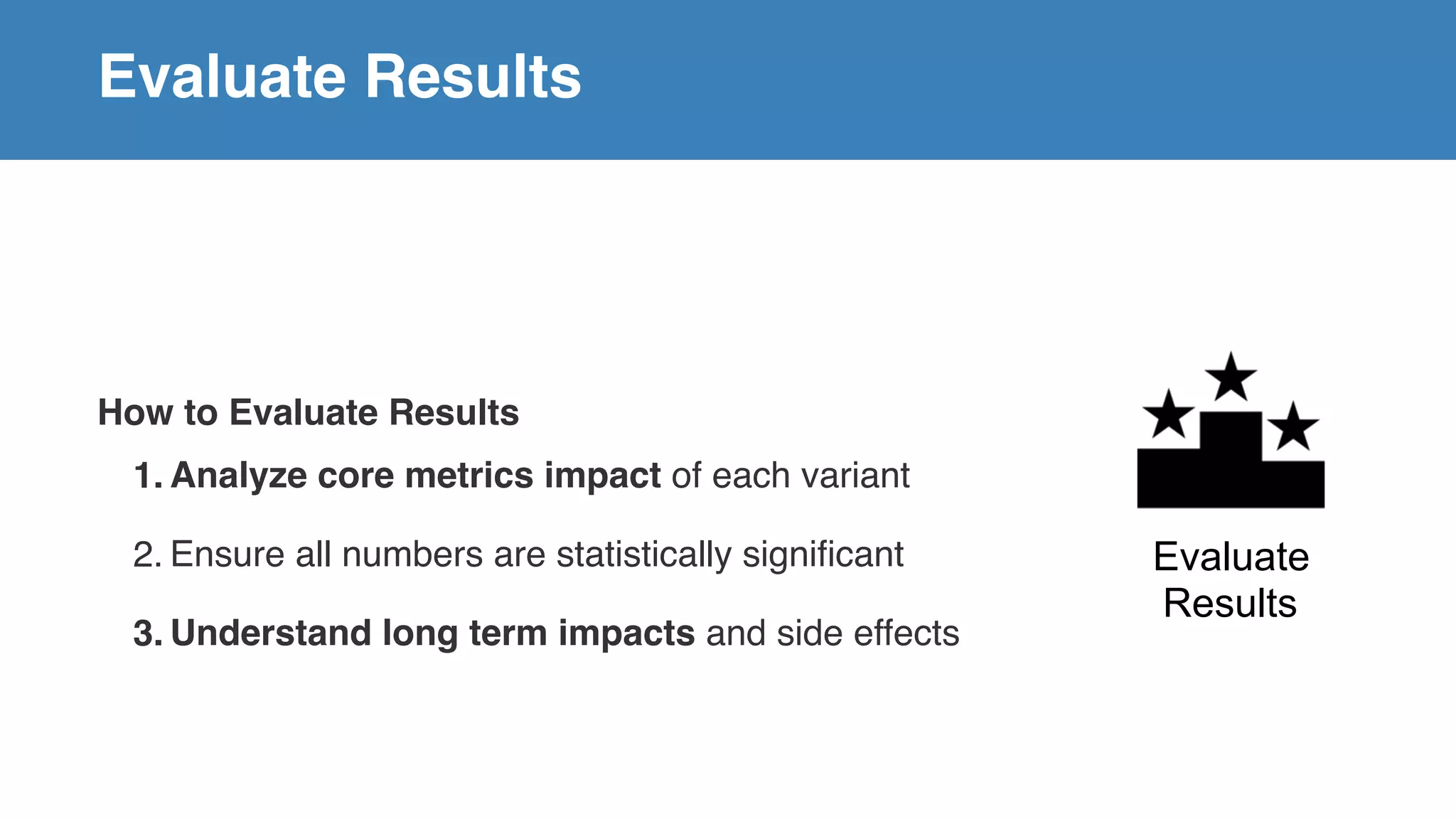 Evaluate Results
How to Evaluate Results
1. Analyze core metrics impact of each variant
2. Ensure all numbers are statistically significant
3. Understand long term impacts and side effects
Evaluate
Results
 