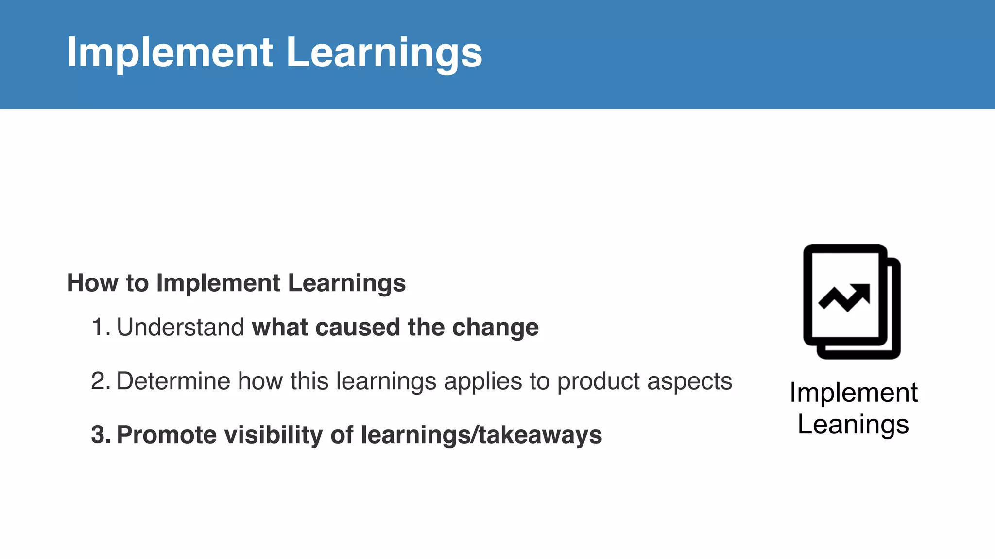 Implement Learnings
How to Implement Learnings
1. Understand what caused the change
2. Determine how this learnings applies to product aspects
3. Promote visibility of learnings/takeaways
Implement
Leanings
 