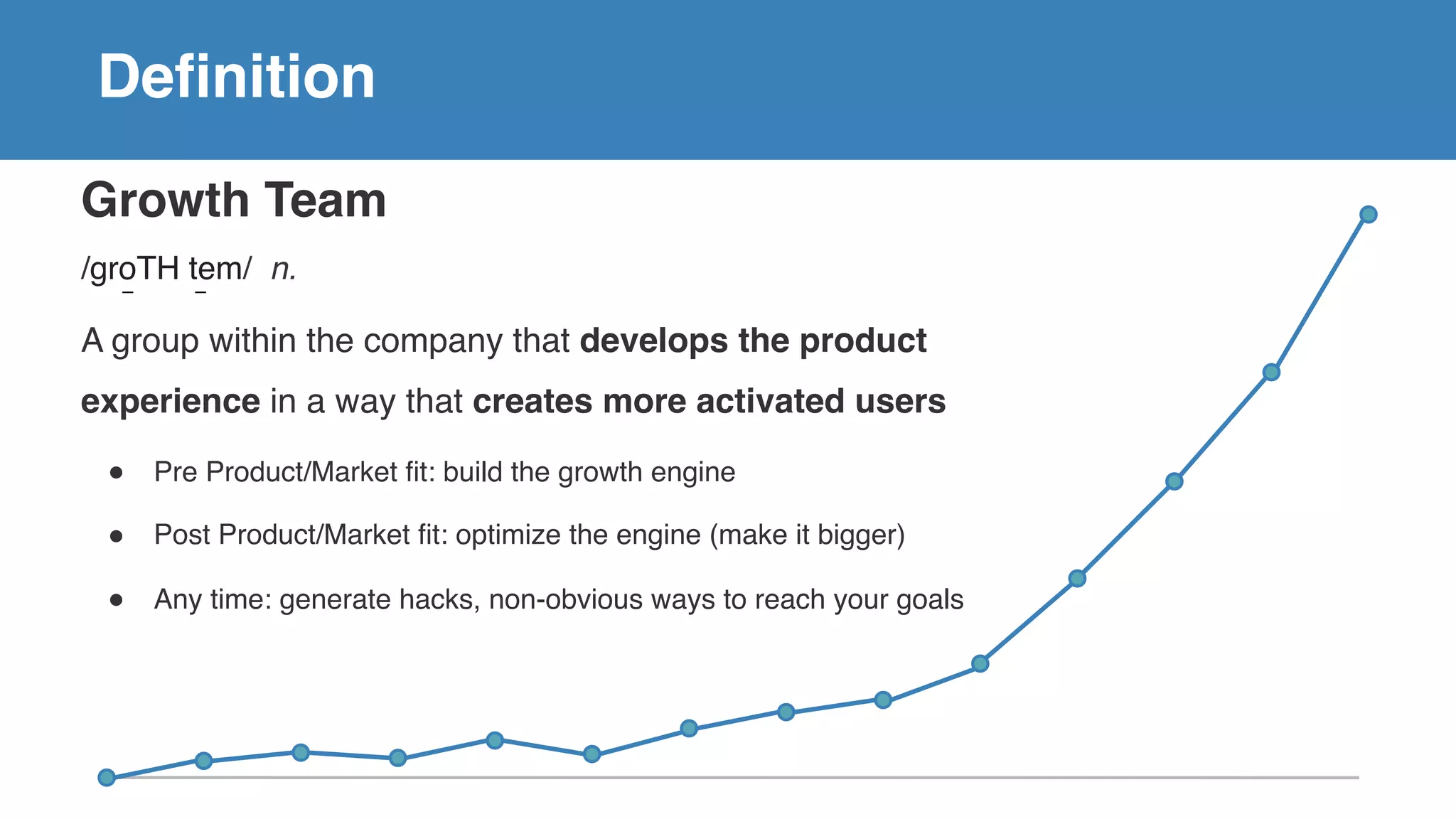 Growth Team
/groTH tem/ n.
A group within the company that develops the product
experience in a way that creates more activated users
! Pre Product/Market fit: build the growth engine
! Post Product/Market fit: optimize the engine (make it bigger)
! Any time: generate hacks, non-obvious ways to reach your goals
Definition
 