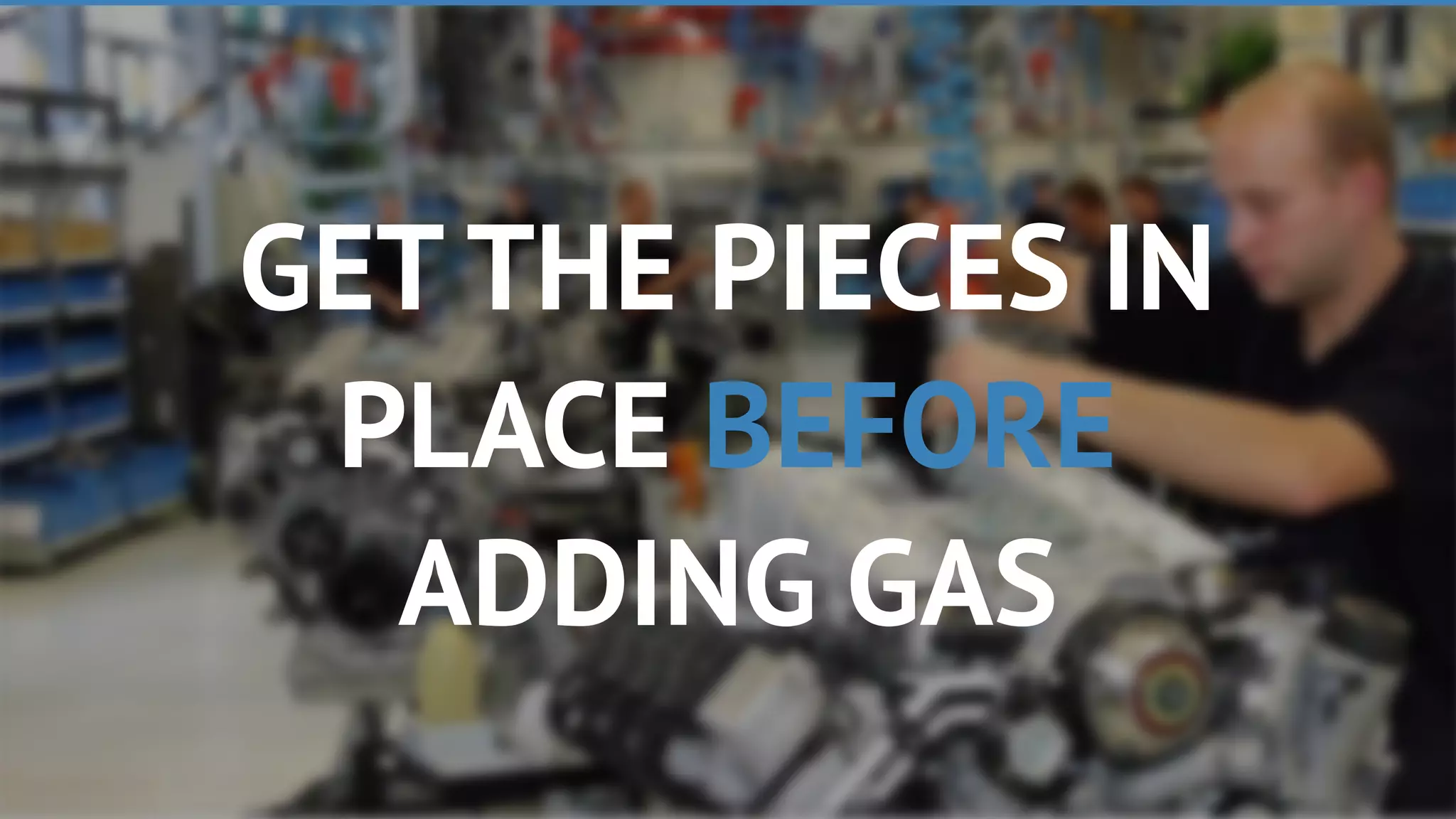 GET THE PIECES IN
PLACE BEFORE
ADDING GAS
 