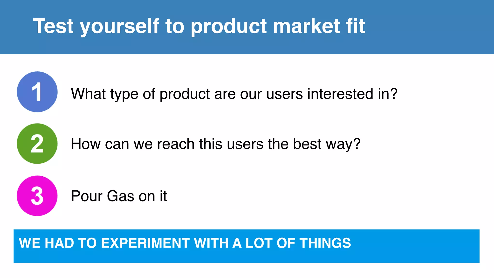 Test yourself to product market fit
What type of product are our users interested in?
How can we reach this users the best way?
Pour Gas on it
WE HAD TO EXPERIMENT WITH A LOT OF THINGS
 