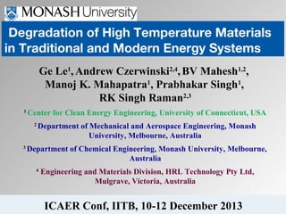 Degradation of High Temperature Materials
in Traditional and Modern Energy Systems
Ge Le1, Andrew Czerwinski2,4, BV Mahesh1,2,
Manoj K. Mahapatra1, Prabhakar Singh1,
RK Singh Raman2,3
1

Center for Clean Energy Engineering, University of Connecticut, USA
2

3

Department of Mechanical and Aerospace Engineering, Monash
University, Melbourne, Australia

Department of Chemical Engineering, Monash University, Melbourne,
Australia
4

Engineering and Materials Division, HRL Technology Pty Ltd,
Mulgrave, Victoria, Australia

ICAER Conf, IITB, 10-12 December 2013

 