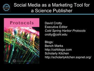 Social Media as a Marketing Tool for
        a Science Publisher

              David Crotty
              Executive Editor
              Cold Spring Harbor Protocols
              crotty@cshl.edu

              Blogs:
              Bench Marks
              http://cshblogs.com
              Scholarly Kitchen
              http://scholarlykitchen.sspnet.org/
 