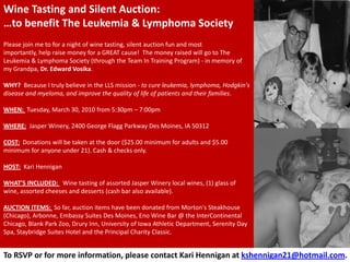 Wine Tasting and Silent Auction:
…to benefit The Leukemia & Lymphoma Society
Please join me to for a night of wine tasting, silent auction fun and most
importantly, help raise money for a GREAT cause! The money raised will go to The
Leukemia & Lymphoma Society (through the Team In Training Program) - in memory of
my Grandpa, Dr. Edward Vosika.

WHY? Because I truly believe in the LLS mission - to cure leukemia, lymphoma, Hodgkin's
disease and myeloma, and improve the quality of life of patients and their families.

WHEN: Tuesday, March 30, 2010 from 5:30pm – 7:00pm

WHERE: Jasper Winery, 2400 George Flagg Parkway Des Moines, IA 50312

COST: Donations will be taken at the door ($25.00 minimum for adults and $5.00
minimum for anyone under 21). Cash & checks only.

HOST: Kari Hennigan

WHAT'S INCLUDED: Wine tasting of assorted Jasper Winery local wines, (1) glass of
wine, assorted cheeses and desserts (cash bar also available).

AUCTION ITEMS: So far, auction items have been donated from Morton's Steakhouse
(Chicago), Arbonne, Embassy Suites Des Moines, Eno Wine Bar @ the InterContinental
Chicago, Blank Park Zoo, Drury Inn, University of Iowa Athletic Department, Serenity Day
Spa, Staybridge Suites Hotel and the Principal Charity Classic.


To RSVP or for more information, please contact Kari Hennigan at kshennigan21@hotmail.com.
 