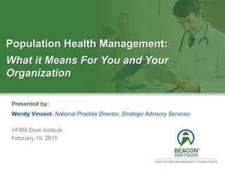 1.800.4BEACON │ BeaconPartners.com
BOSTON · CLEVELAND · SAN FRANCISCO · TORONTO
Thank You
Presented by:
Wendy Vincent, National Practice Director, Strategic Advisory Services
HFMA Dixie Institute
February 19, 2015
Population Health Management:
What it Means For You and Your
Organization
 