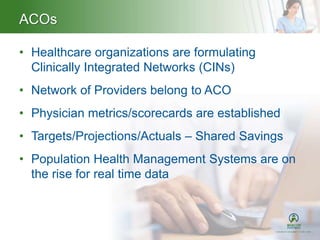 ACOs
• Healthcare organizations are formulating
Clinically Integrated Networks (CINs)
• Network of Providers belong to ACO
• Physician metrics/scorecards are established
• Targets/Projections/Actuals – Shared Savings
• Population Health Management Systems are on
the rise for real time data
 