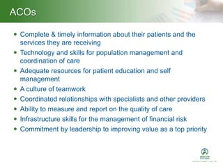 ACOs
 Complete & timely information about their patients and the
services they are receiving
 Technology and skills for population management and
coordination of care
 Adequate resources for patient education and self
management
 A culture of teamwork
 Coordinated relationships with specialists and other providers
 Ability to measure and report on the quality of care
 Infrastructure skills for the management of financial risk
 Commitment by leadership to improving value as a top priority
 