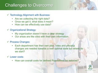 Challenges to Overcome
 Technology Alignment with Business:
• Are we collecting the right data?
• Once we get it, what does it mean?
• How can we effectively use data?
 Organizational Strategy:
• My organization doesn’t have a clear strategy
• Our areas are like silos with their own information
 Process Changes:
• Each department has their own plan; roles and process
changes are needed towards a new optimal state but where do
we start?
 Lower costs:
• How can overall costs for defined Populations be reduced?
 