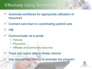 Heading – Ariel 40Effectively Using Technology
27
 Automate workflows for appropriate utilization of
resources
 Connect care team in coordinating patient care
 HIE
 Communicate via a portal
• Patients
• Physicians
• Affiliates and community resources
 Track and report data in timely manner
 Use appropriate metrics to evaluate the program
 