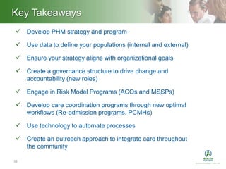Heading – Ariel 40Key Takeaways
38
 Develop PHM strategy and program
 Use data to define your populations (internal and external)
 Ensure your strategy aligns with organizational goals
 Create a governance structure to drive change and
accountability (new roles)
 Engage in Risk Model Programs (ACOs and MSSPs)
 Develop care coordination programs through new optimal
workflows (Re-admission programs, PCMHs)
 Use technology to automate processes
 Create an outreach approach to integrate care throughout
the community
 