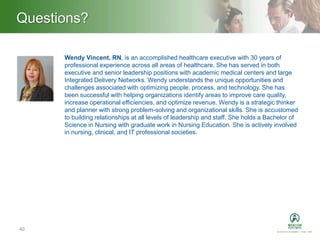 Heading – Ariel 40Questions?
40
Wendy Vincent, RN, is an accomplished healthcare executive with 30 years of
professional experience across all areas of healthcare. She has served in both
executive and senior leadership positions with academic medical centers and large
Integrated Delivery Networks. Wendy understands the unique opportunities and
challenges associated with optimizing people, process, and technology. She has
been successful with helping organizations identify areas to improve care quality,
increase operational efficiencies, and optimize revenue. Wendy is a strategic thinker
and planner with strong problem-solving and organizational skills. She is accustomed
to building relationships at all levels of leadership and staff. She holds a Bachelor of
Science in Nursing with graduate work in Nursing Education. She is actively involved
in nursing, clinical, and IT professional societies.
 