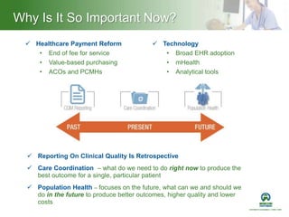 Why Is It So Important Now?
 Healthcare Payment Reform
• End of fee for service
• Value-based purchasing
• ACOs and PCMHs
 Reporting On Clinical Quality Is Retrospective
 Care Coordination – what do we need to do right now to produce the
best outcome for a single, particular patient
 Population Health – focuses on the future, what can we and should we
do in the future to produce better outcomes, higher quality and lower
costs
 Technology
• Broad EHR adoption
• mHealth
• Analytical tools
 