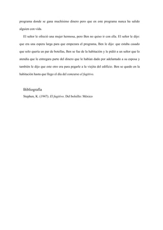 programa donde se gana muchísimo dinero pero que en este programa nunca ha salido

alguien con vida.

   El señor le ofreció una mujer hermosa, pero Ben no quiso ir con ella. El señor le dijo:

que era una espera larga para que empezara el programa, Ben le dijo: que estaba casado

que solo quería un par de botellas, Ben se fue de la habitación y le pidió a un señor que lo

atendía que le entregara parte del dinero que le habían dado por adelantado a su esposa y

también le dijo que este otro era para pegarle a la viejita del edificio. Ben se quedo en la

habitación hasta que llego el día del concurso el fugitivo.



   Bibliografía
   Stephen, K. (1947). El fugitivo. Del bolsillo: México
 
