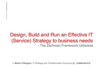 .

Copyright 2013 COMMUNICATE!

Design, Build and Run an Effective IT
(Service) Strategy to business needs!
- The Zachman Framework Unlocked!

!!
By

Martin Palmgren, IT Strategy and Transformation Executive @ .COMMUNICATE
1	
  

 