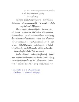 ประโยค๓ - พระธัมมปทัฏฐกถาแปล ภาค ๕ - หนาที่ 103
๘. เรื่องภิกษุมีภัณฑะมาก*
[ ๑๑๔ ]
[ ขอความเบื้องตน ]
พระศาสดา เมื่อประทับอยูในพระเชตวัน ทรงปรารภภิกษุ
ผูมีภัณฑะมาก๑
ตรัสพระธรรมเทศนานี้วา " น นคฺคจริยา " เปนตน.
[ กุฎมพีเตรียมเครื่องใชกอนบวช ]
ไดยินวา กุฎมพีชาวเมืองสาวัตถีผูหนึ่ง มีภรรยาทํากาละ
แลว จึงบวช. เขาเมื่อจะบวช ใหสรางบริเวณ เรือนไฟและหอง
เก็บภัณฑะเพื่อตน บรรจุหองเก็บภัณฑะแมทั้งหมดใหเต็มดวยวัตถุ
ทั้งหลายมีเนยใสและน้ํามันเปนตนแลว จึงบวช. ก็แล ครั้นบวชแลว
ใหเรียกพวกทาสของตน มาหุงตมอาหารตามที่ตนชอบใจ แลว
บริโภค. ไดเปนผูมีภัณฑะมาก และมีบริขารมาก. นุงผาหมผา
ในราตรีมีชุดหนึ่ง, กลางวันมีอีกชุดหนึ่ง, อยูในวิหารหลังสุดทาย.
[ ถูกพวกภิกษุตอวาแลวนําตัวไปเฝาพระศาสดา ]
วันหนึ่ง เมื่อภิกษุนั้น ตากจีวรและผาปูที่นอนอยู. ภิกษุทั้ง
หลาย เดินเที่ยวจาริกไปตามเสนาสนะ๒
เห็นแลว จึงถามวา "ผูมีอายุ
จีวรและผาปูที่นอนเหลานี้ของใคร ? " เมื่อเขาตอบวา " ของผม
ขอรับ " ดังนี้แลว จึงกลาววา " ผูมีอายุ พระผูมีพระภาค ทรง
* พระมหาเฉลียว ป. ธ. ๕ วัดกันมาตุยาราม แปล.
๑. สั่งสมสิ่งของ. ๒. เสนาสนจาริก อาหิณฺฑนฺตา.
 