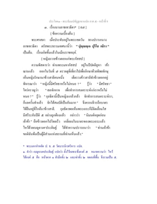 ประโยค๓ - พระธัมมปทัฏฐกถาแปล ภาค ๕ - หนาที่ 9
๓. เรื่องนางลาชเทวธิดา* [ ๙๗ ]
[ ขอความเบื้องตน ]
พระศาสดา เมื่อประทับอยูในพระเชตวัน ทรงปรารภนาง
ลาชเทวธิดา ตรัสพระธรรมเทศนานี้วา " ปุฺฺเจ ปุริโส กยิรา "
เปนตน. เรื่องเกิดขึ้นแลวในเมืองราชคฤห.
[ หญิงถวายขาวตอกแกพระกัสสป ]
ความพิสดารวา ทานพระมหากัสสป อยูในปปผลิคูหา เขา
ฌานแลว ออกในวันที่ ๗ ตรวจดูที่เที่ยวไปเพื่อภิกษาดวยทิพยจักษุ
เห็นหญิงรักษานาขาวสาลีคนหนึ่ง เด็ดรวงขาวสาลีทําขาวตอกอยู
พิจารณาวา " หญิงนี้มีศรัทธาหรือไมหนอ ? " รูวา " มีศรัทธา "
ใครครวญวา " เธอจักอาจ เพื่อทําการสงเคราะหแกเราหรือไม
หนอ ? " รูวา " กุลธิดานี้เปนหญิงแกลวกลา จักทําการสงเคราะหเรา,
ก็แลครั้นทําแลว จักไดสมบัติเปนอันมาก " จึงครองจีวรถือบาตร
ไดยืนอยูที่ใกลนาขาวสาลี. กุลธิดาพอเห็นพระเถระก็มีจิตเลื่อมใส
มีสรีระอันปติ ๕ อยางถูกตองแลว กลาววา " นิมนตหยุดกอน
เจาขา " ถือขาวตอกไปโดยเร็ว เกลี่ยลงในบาตรของพระเถระแลว
ไหวดวยเบญจางค๑
ประดิษฐ ไดทําความปรารถนาวา " ทานเจาขา
ขอดิฉันพึงเปนผูมีสวนแหงธรรมที่ทานเห็นแลว."
* พระมหากําหยัด ป. ธ. ๕ วัดบวรนิเวศวิหาร แปล.
๑. คําวา เบญจางคประดิษฐ แปลวา ตั้งไวเฉพาะซึ่งองค ๕ หมายความวา ไหว
ไดองค ๕ คือ หนาผาก ๑ ฝามือทั้ง ๒ และเขาทั้ง ๒ จดลงที่พื้น จึงรวมเปน ๕.
 