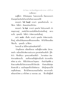 ประโยค๓ - พระธัมมปทัฏฐกถาแปล ภาค ๕ - หนาที่ 124
[ แกอรรถ ]
คนผูชื่อวา หิรินิเสธบุคคล ในพระคาถานั้น ก็เพราะอรรถวา
หามอกุศลวิตกอันเกิดในภายในดวยความละอายได.
สองบทวา โกจิ โลกสฺมึ ความวา บุคคลเห็นปานนั้น หา
ไดยาก จึงชื่อวา นอยคนนักจะมีในโลก.
สองบทวา โย นิทฺท ความวา บุคคลใด ไมประมาทแลว ทํา
สมณธรรมอยู คอยขับไลความหลับที่เกิดแลวแกตนตื่นอยู เพราะ
ฉะนั้น บุคคลนั้น จึงชื่อวา กําจัดความหลับตื่นอยู.
บทวา กสามิว เปนตน ความวา บุคคลใด กําจัดความหลับ
ตื่นอยู เหมือนมาดีคอยหลบแสอันจะตกลงที่ตน คือไมใหตกลงที่ตน
ไดฉะนั้น, บุคคลนั้น หาไดยาก.
ในคาถาที่ ๒ มีเนื้อความสังเขปดังตอไปนี้ : -
" ภิกษุทั้งหลาย แมเธอทั้งหลาย จงเปนผูมีความเพียร มีความ
สลดใจ เหมือนมาดีอาศัยความประมาท ถูกเขาฟาดดวยแสแลว รูสึก
ตัววา ' ชื่อแมตัวเรา ถูกเขาหวดดวยแสแลว ' ในกาลตอมา ยอม
ทําความเพียรฉะนั้น. เธอทั้งหลายเปนผูอยางนั้นแลว ประกอบดวย
ศรัทธา ๒ อยาง ที่เปนโลกิยะและโลกุตตระ ดวยปาริสุทธิศีล ๔
ดวยความเพียรเปนไปทางกายและเปนไปทางจิต ดวยสมาธิสัมปยุต
ดวยสมาบัติ ๘ และดวยคุณเครื่องวินิจฉัยธรรม มีอันรูเหตุและมิใช
เหตุเปนลักษณะ, ชื่อวามีวิชชาและจรณะถึงพรอม เพราะความถึง
พรอมแหงวิชชา ๓ หรือวิชชา ๘ และจรณะ ๑๕, ชื่อวาเปนผูมีสติ
 
