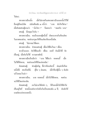 ประโยค๓ - พระธัมมปทัฏฐกถาแปล ภาค ๕ - หนาที่ 129
ไปละ).
สหายชาวเมืองนั้น เมื่อไมอาจหามสหายชาวบานนอกนั้นไวได
ยืนอยูทายบริษัท เปลงเสียงดัง ๓ ครั้งวา " นาย ฉันไหวทาน "
เมื่อคันธเศรษฐีถามวา " นั่นใคร ? " จึงตอบวา " ผมครับ นาย."
เศรษฐี. นี่เหตุอะไรกัน ?
สหายชาวเมือง. คนบานนอกผูหนึ่งนี้ เกิดกระหายในกอนภัตร
ในถาดของทาน, ขอทานกรุณาใหกอนภัตรกอนหนึ่งเถิด.
เศรษฐี. ไมอาจจะไดดอก.
สหายชาวเมือง. คําของเศรษฐี เพื่อนไดยินไหม ? เพื่อน.
ชาวบานนอก. กันไดยินแลว เพื่อน เออก็ กันเมื่อได จัก
เปนอยู, เมื่อกันไมได ความตายจักมี.
สหายชาวเมืองรองอีกวา " นาย ไดยินวา ชายคนนี้ เมื่อ
ไมไดก็จักตาย, ขอทานจงใหชีวิตแกเขาเถิด."
คันธเศรษฐี. ทานผูเจริญ ชื่อวากอนภัตรนี้ ยอมคาถึงรอย
หนึ่งก็มี สองรอยก็มี, ผูใด ๆ ยอมขอ, เมื่อใหแกผูนั้น ๆ ฉันจัก
บริโภคอะไรเลา ?
สหายชาวเมือง. นาย ชายคนนี้ เมื่อไมไดจักตาย, ขอทาน
จงใหชีวิตแกเขาเถิด.
คันธเศรษฐี. เขาไมอาจไดเปลา ๆ, ก็ถาเขาเมื่อไมไดจักไม
เปนอยูไซร ชายนั้นจงทําการรับจางในเรือนของฉัน ๓ ป, ฉันจักให
ถาดภัตรแกเขาถาดหนึ่ง.
 