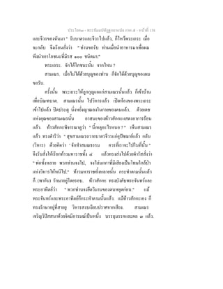 ประโยค๓ - พระธัมมปทัฏฐกถาแปล ภาค ๕ - หนาที่ 138
และจีวรของฉันมา " รับบาตรและจีวรไปแลว, ก็ไหวพระเถระ เมื่อ
จะกลับ จึงเรียนสั่งวา " ทานขอรับ ทานเมื่อนําอาหารมาเพื่อผม
พึงนําเอาโภชนะที่มีรส ๑๐๐ ชนิดมา."
พระเถระ. จักไดโภชนะนั้น จากไหน ?
สามเณร. เมื่อไมไดดวยบุญของทาน ก็จักไดดวยบุญของผม
ขอรับ.
ครั้งนั้น พระเถระใหลูกกุญแจแกสามเณรนั้นแลว ก็เขาบาน
เพื่อบิณฑบาต. สามเณรนั้น ไปวิหารแลว เปดหองของพระเถระ
เขาไปแลว ปดประตู นั่งหยั่งญาณลงในกายของตนแลว. ดวยเดช
แหงคุณของสามเณรนั้น อาสนะของทาวสักกะแสดงอาการรอน
แลว. ทาวสักกะพิจารณาดูวา " นี้เหตุอะไรหนอ ? " เห็นสามเณร
แลว ทรงดําริวา " สุขสามเณรถวายบาตรจีวรแกอุปชฌายแลว กลับ
(วิหาร) ดวยคิดวา ' จักทําสมณธรรม ควรที่เราจะไปในที่นั้น "
จึงรับสั่งใหเรียกทาวมหาราชทั้ง ๔ แลวทรงสงไปดวยดํารัสสั่งวา
" พอทั้งหลาย พวกทานจงไป, จงไลนกกาที่มีเสียงเปนโทษใกลปา
แหงวิหารใหหนีไป." ทาวมหาราชทั้งหลายนั้น กระทําตามนั้นแลว
ก็ (พากัน) รักษาอยูโดยรอบ. ทาวสักกะ ทรงบังคับพระจันทรและ
พระอาทิตยวา " พวกทานจงยึดวิมานของตนหยุดกอน." แม
พระจันทรและพระอาทิตยก็กระทําตามนั้นแลว. แมทาวสักกะเอง ก็
ทรงรักษาอยูที่สายยู วิหารสงบเงียบปราศจากเสียง. สามเณร
เจริญวิปสสนาดวยจิตมีอารมณเปนหนึ่ง บรรลุมรรคและผล ๓ แลว.
 