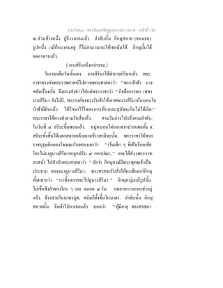 ประโยค๓ - พระธัมมปทัฏฐกถาแปล ภาค ๕ - หนาที่ 150
ณ สวนขางหนึ่ง ปูจีวรนอนแลว. ลําดับนั้น ภิกษุสหาย (ของเธอ)
รูปหนึ่ง แมออนวอนอยู ก็ไมสามารถจะใหเธอฉันได. ภิกษุนั้นได
อดอาหารแลว.
[ นางสิริมาถึงแกกรรม ]
ในเวลาเย็นวันนั้นเอง นางสิริมาไดทํากาลกิริยาแลว. พระ
ราชาทรงสงพระราชสาสนไปถวายพระศาสดาวา " พระเจาขา นาง
สดับเรื่องนั้น จึงทรงสงขาวไปแดพระราชาวา " กิจคือการเผา (ศพ)
นางสิริมา ยังไมมี, พระองคจงทรงรับสั่งใหเอาศพนางสิริมานนนอนใน
ปาชาผีดิบแลว ใหรักษาไวโดยอาการที่กาและสุนัขจะกินไมไดเถิด."
พระราชาไดทรงทําตามรับสั่งแลว. สามวันลวงไปแลวตามลําดับ,
ในวันที่ ๔ สรีระขึ้นพองแลว. หมูหนอนไตออกจากปากแผลทั้ง ๙.
สรีระทั้งสิ้นไดแตกสลายคลายถาดขาวสาลีฉะนั้น. พระราชาใหพวก
ราชบุรุษตีกลองโฆษณาในพระนครวา " เวนเด็ก ๆ ที่เฝาเรือนเสีย
ใครไมมาดูนางสิริมาจะถูกปรับ ๘ กหาปณะ, " และไดสง (พระราช-
สาสน) ไปสํานักพระศาสดาวา " นัยวา ภิกษุสงฆมีพระพุทธเจาเปน
ประธาน ขอจงมาดูนางสิริมา; พระศาสดารับสั่งใหผะเดียงแกภิกษุ
ทั้งหลายวา " เราทั้งหลายจะไปดูนางสิริมา. " ภิกษุหนุมแมรูปนั้น
ไมเชื่อฟงคําของใคร ๆ เลย ตลอด ๔ วัน อดอาหารนอนแซวอยู
แลว. ขาวสวยในบาตรบูด, สนิมก็ตั้งขึ้นในบาตร. ลําดับนั้น ภิกษุ
สหายนั้น จึงเขาไปหาเธอแลว บอกวา " ผูมีอายุ พระศาสดา
 