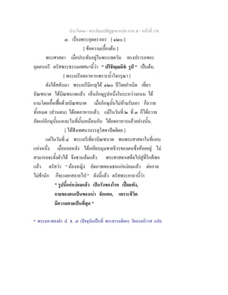 ประโยค๓ - พระธัมมปทัฏฐกถาแปล ภาค ๕ - หนาที่ 154
๓. เรื่องพระอุตตราเถร*
[ ๑๒๐ ]
[ ขอความเบื้องตน ]
พระศาสดา เมื่อประทับอยูในพระเชตวัน ทรงปรารภพระ
อุตตรเถรี ตรัสพระธรรมเทศนานี้วา " ปริชิณฺณมิท รูป " เปนตน.
[ พระเถรีอดอาหารเพราะน้ําใจกรุณา ]
ดังไดสดับมา พระเถรีมีอายุได ๑๒๐ ปโดยกําเนิด เที่ยว
บิณฑบาต ไดบิณฑบาตแลว เห็นภิกษุรูปหนึ่งในระหวางถนน ได
ถามโดยเอื้อเฟอดวยบิณฑบาต เมื่อภิกษุนั้นไมหามรับเอา ก็ถวาย
ทั้งหมด (สวนตน) ไดอดอาหารแลว; แมในวันที่ ๒ ที่ ๓ ก็ไดถวาย
ภัตแกภิกษุนั้นแหละในที่นั้นเหมือนกัน ไดอดอาหารแลวอยางนั้น.
[ ไดฟงเทศนาบรรลุโสดาปตติผล ]
แตในวันที่ ๔ พระเถรีเที่ยวบิณฑบาต พบพระศาสดาในที่แคบ
แหงหนึ่ง เมื่อถอยหลัง ไดเหยียบมุมชายจีวรของตนซึ่งหอยอยู ไม
สามารถจะตั้งตัวได จึงซวนลมแลว. พระศาสดาเสด็จไปสูที่ใกลเธอ
แลว ตรัสวา " นองหญิง อัตภาพของเธอแกหงอมแลว ตอกาล
ไมชานัก ก็จะแตกสลายไป " ดังนี้แลว ตรัสพระคาถานี้วา
" รูปนี้แกหงอมแลว เปนรังของโรค เปอยพัง,
กายของตนเปนของเนา จักแตก, เพราะชีวิต
มีความตายเปนที่สุด "
* พระมหาทองดํา ป. ธ. ๗ (ปจจุบันเปนที่ พระธรรมดิลก) วัดบรมนิวาส แปล.
 