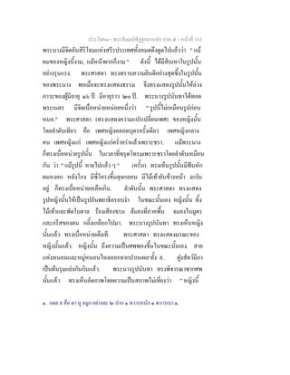 ประโยค๓ - พระธัมมปทัฏฐกถาแปล ภาค ๕ - หนาที่ 163
พระนางมีจิตอันสิริโฉมแหงสรีรประเทศทั้งหมดดึงดูดไปแลววา " แม
ผมของหญิงนี้งาม, แมหนาผากก็งาม " ดังนี้ ไดมีสิเนหาในรูปนั้น
อยางรุนแรง. พระศาสดา ทรงทราบความยินดีอยางสุดซึ้งในรูปนั้น
ของพระนาง พอเมื่อจะทรงแสดงธรรม จึงทรงแสดงรูปนั้นใหลวง
ภาวะของผูมีอายุ ๑๖ ป มีอายุราว ๒๐ ป. พระนางรูปนันทาไดทอด
พระเนตร มีจิตเบื่อหนายหนอยหนึ่งวา " รูปนี้ไมเหมือนรูปกอน
หนอ." พระศาสดา (ทรงแสดงความแปรเปลี่ยนเพศ) ของหญิงนั้น
โดยลําดับเทียว คือ เพศหญิงคลอดบุตรครั้งเดียว เพศหญิงกลาง
คน เพศหญิงแก เพศหญิงแกคร่ําคราแลวเพราะชรา. แมพระนาง
ก็ทรงเบื่อหนายรูปนั้น ในเวลาที่ทรุดโทรมเพราะชราโดยลําดับเหมือน
กัน วา " แมรูปนี้ หายไปแลว ๆ " (ครั้น) ทรงเห็นรูปนั้นมีฟนหัก
ผมหงอก หลังโกง มีซี่โครงขึ้นดุจกลอน มีไมเทายันขางหนา งกงัน
อยู ก็ทรงเบื่อหนายเหลือเกิน. ลําดับนั้น พระศาสดา ทรงแสดง
รูปหญิงนั้นใหเปนรูปอันพยาธิครอบงํา ในขณะนั้นเอง หญิงนั้น ทิ้ง
ไมเทาและพัดใบตาล รองเสียงขรม ลมลงที่ภาคพื้น จมลงในมูตร
และกรีสของตน กลิ้งเกลือกไปมา. พระนางรูปนันทา ทรงเห็นหญิง
นั้นแลว ทรงเบื่อหนายเต็มที. พระศาสดา ทรงแสดงมรณะของ
หญิงนั้นแลว. หญิงนั้น ถึงความเปนศพพองขึ้นในขณะนั้นเอง. สาย
แหงหนอนและหมูหนอนไหลออกจากปากแผล๑
ทั้ง ๙. ฝูงสัตวมีกา
เปนตนรุมแยงกันกินแลว. พระนางรูปนันทา ทรงพิจารณาซากศพ
นั้นแลว ทรงเห็นอัตภาพโดยความเปนสภาพไมเที่ยงวา " หญิงนี้
๑. แผล ๙ คือ ตา หู จมูก อยางละ ๒ ปาก ๑ ทวารหนัก ๑ ทวารเบา ๑.
 
