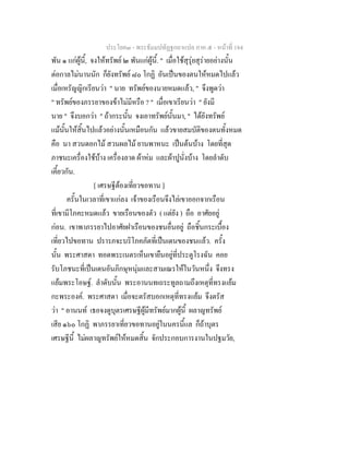 ประโยค๓ - พระธัมมปทัฏฐกถาแปล ภาค ๕ - หนาที่ 184
พัน ๑ แกผูนี้, จงใหทรัพย ๒ พันแกผูนี้. " เมื่อใชสุรุยสุรายอยางนั้น
ตอกาลไมนานนัก ก็ยังทรัพย ๘๐ โกฏิ อันเปนของตนใหหมดไปแลว
เมื่อเหรัญญิกเรียนวา " นาย ทรัพยของนายหมดแลว, " จึงพูดวา
" ทรัพยของภรรยาของขาไมมีหรือ ? " เมื่อเขาเรียนวา " ยังมี
นาย " จึงบอกวา " ถากระนั้น จงเอาทรัพยนั้นมา, " ไดยังทรัพย
แมนั้นใหสิ้นไปแลวอยางนั้นเหมือนกัน แลวขายสมบัติของตนทั้งหมด
คือ นา สวนดอกไม สวนผลไม ยานพาหนะ เปนตนบาง โดยที่สุด
ภาชนะเครื่องใชบาง เครื่องลาด ผาหม และผาปูนั่งบาง โดยลําดับ
เคี้ยวกัน.
[ เศรษฐีตองเที่ยวขอทาน ]
ครั้นในเวลาที่เขาแกลง เจาของเรือนจึงไลเขาออกจากเรือน
ที่เขามีโภคะหมดแลว ขายเรือนของตัว ( แตยัง ) ถือ อาศัยอยู
กอน. เขาพาภรรยาไปอาศัยฝาเรือนของชนอื่นอยู ถือชิ้นกระเบื้อง
เที่ยวไปขอทาน ปรารภจะบริโภคภัตที่เปนเดนของชนแลว. ครั้ง
นั้น พระศาสดา ทอดพระเนตรเห็นเขายืนอยูที่ประตูโรงฉัน คอย
รับโภชนะที่เปนเดนอันภิกษุหนุมและสามเณรใหในวันหนึ่ง จึงทรง
แยมพระโอษฐ. ลําดับนั้น พระอานนทเถระทูลถามถึงเหตุที่ทรงแยม
กะพระองค. พระศาสดา เมื่อจะตรัสบอกเหตุที่ทรงแยม จึงตรัส
วา " อานนท เธอจงดูบุตรเศรษฐีผูมีทรัพยมากผูนี้ ผลาญทรัพย
เสีย ๑๖๐ โกฏิ พาภรรยาเที่ยวขอทานอยูในนครนี้แล ก็ถาบุตร
เศรษฐีนี้ ไมผลาญทรัพยใหหมดสิ้น จักประกอบการงานในปฐมวัย,
 