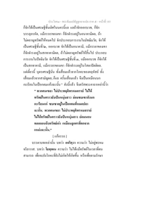 ประโยค๓ - พระธัมมปทัฏฐกถาแปล ภาค ๕ - หนาที่ 185
ก็จักไดเปนเศรษฐีชั้นเลิศในนครนี้แล แลถาจักออกบวช, ก็จัก
บรรลุอรหัต, แมภรรยาของเขา ก็จักดํารงอยูในอนาคามิผล, ถา
ไมผลาญทรัพยใหหมดไป จักประกอบการงานในมัชฌิมวัย, จักได
เปนเศรษฐีชั้นที่ ๒, ออกบวช จักไดเปนอนาคามี, แมภรรยาของเขา
ก็จักดํารงอยูในสกทาคามิผล, ถาไมผลาญทรัพยใหสิ้นไป ประกอบ
การงานในปจฉิมวัย จักไดเปนเศรษฐีชั้นที่ ๓, แมออกบวช ก็จักได
เปนสกทาคามี, แมภรรยาของเขา ก็จักดํารงอยูในโสดาปตติผล.
แตเดี๋ยวนี้ บุตรเศรษฐีนั่น ทั้งเสื่อมแลวจากโภคะของคฤหัสถ ทั้ง
เสื่อมแลวจากสามัญผล; ก็แล ครั้นเสื่อมแลว จึงเปนเหมือนนก
กะเรียนในเปอกตมแหงฉะนั้น " ดังนี้แลว จึงตรัสพระคาถาเหลานี้วา
" พวกคนเขลา ไมประพฤติพรหมจรรย ไมได
ทรัพยในคราวยังเปนหนุมสาว ยอมซบเซาดังนก
กะเรียนแก ซบเซาอยูในเปอกตมที่หมดปลา
ฉะนั้น. พวกคนเขลา ไมประพฤติพรหมจรรย
ไมไดทรัพยในคราวยังเปนหนุมสาว ยอมนอน
ทอดถอนถึงทรัพยเกา เหมือนลูกศรที่ตกจาก
แหลงฉะนั้น."
[ แกอรรถ ]
บรรดาบทเหลานั้น บทวา อจริตฺวา ความวา ไมอยูพรหม
จริยาวาส. บทวา โยพฺพเน ความวา ไมไดแมทรัพยในเวลาที่ตน
สามารถ เพื่อจะยังโภคะที่ยังไมเกิดใหเกิดขึ้น หรือเพื่อตามรักษา
 