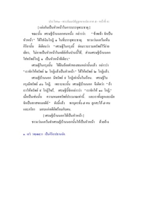 ประโยค๓ - พระธัมมปทัฏฐกถาแปล ภาค ๕ - หนาที่ 41
[ แยงกันเปนหัวหนาในการบรรจุพระธาตุ ]
ขณะนั้น เศรษฐีบานนอกคนหนึ่ง กลาววา " ขาพเจา จักเปน
หัวหนา " ไดใสเงินโกฏิ ๑ ในที่บรรจุพระธาตุ. ชาวแวนแควนเห็น
กิริยานั้น ติเตียนวา " เศรษฐีในกรุงนี้ ยอมรวบรวมทรัพยไวถาย
เดียว, ไมอาจเปนหัวหนาในเจดียเห็นปานนี้ได, สวนเศรษฐีบานนอก
ใสทรัพยโกฏิ ๑ เปนหัวหนาทีเดียว."
เศรษฐีในกรุงนั้น ไดยินถอยคําของชนเหลานั้นแลว กลาววา
" เราจักใหทรัพย ๒ โกฏิแลวเปนหัวหนา " ไดใหทรัพย ๒ โกฏิแลว.
เศรษฐีบานนอก มีทรัพย ๙ โกฏิเทานั้นในเรือน. เศรษฐีใน
กรุงมีทรัพย ๔๐ โกฏิ. เพราะฉะนั้น เศรษฐีบานนอก จึงคิดวา " ถา
เราใหทรัพย ๙ โกฏิไซร, เศรษฐีนี้จักกลาววา " เราจักให ๑๐ โกฏิ,"
เมื่อเปนเชนนั้น ความหมดทรัพยประมาณเทานี้. และเราทั้งลูกและเมีย
จักเปนทาสของเจดีย " ดังนี้แลว พาบุตรทั้ง ๗ คน ลูกสะใภ ๗ คน
และภริยา มอบแกเจดียพรอมกับตน.
[ เศรษฐีบานนอกไดเปนหัวหนา ]
ชาวแวนแควนทําเศรษฐีบานนอกนั้นใหเปนหัวหนา ดวยอาง
๑. เอว วฑฺเฒตฺวา เปนกิริยาปธานนัย.
 
